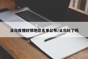 义乌疫情封锁地区名单公布/义乌封了吗