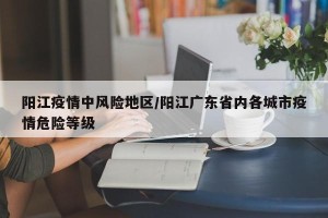 阳江疫情中风险地区/阳江广东省内各城市疫情危险等级