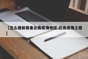 【怎么提前报备云南疫情地区,云南疫情上报】
