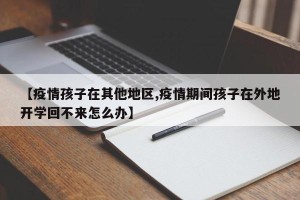【疫情孩子在其他地区,疫情期间孩子在外地开学回不来怎么办】