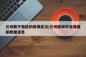 兰州西宁地区的疫情近况/兰州西固区疫情最新数据消息