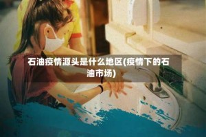 石油疫情源头是什么地区(疫情下的石油市场)