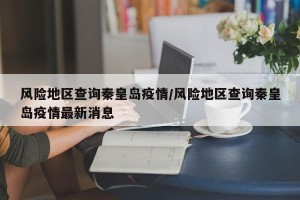 风险地区查询秦皇岛疫情/风险地区查询秦皇岛疫情最新消息