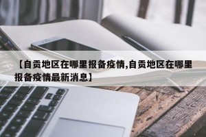 【自贡地区在哪里报备疫情,自贡地区在哪里报备疫情最新消息】