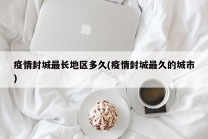 疫情封城最长地区多久(疫情封城最久的城市)