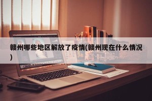 赣州哪些地区解放了疫情(赣州现在什么情况)