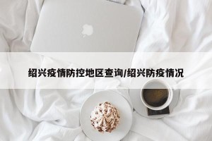 绍兴疫情防控地区查询/绍兴防疫情况