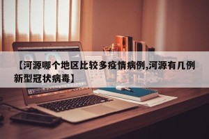 【河源哪个地区比较多疫情病例,河源有几例新型冠状病毒】