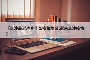 【长沙最近严查什么疫情地区,近来长沙疫情】