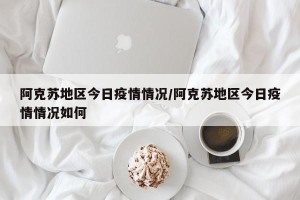 阿克苏地区今日疫情情况/阿克苏地区今日疫情情况如何
