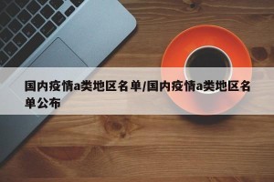 国内疫情a类地区名单/国内疫情a类地区名单公布