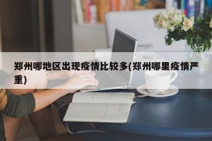 郑州哪地区出现疫情比较多(郑州哪里疫情严重)