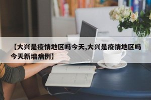 【大兴是疫情地区吗今天,大兴是疫情地区吗今天新增病例】