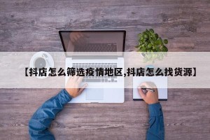 【抖店怎么筛选疫情地区,抖店怎么找货源】