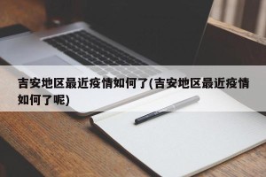 吉安地区最近疫情如何了(吉安地区最近疫情如何了呢)