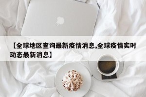 【全球地区查询最新疫情消息,全球疫情实时动态最新消息】