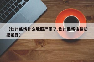 【钦州疫情什么地区严重了,钦州最新疫情防控通知】