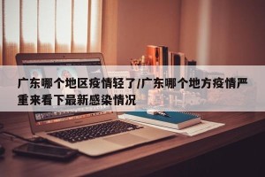 广东哪个地区疫情轻了/广东哪个地方疫情严重来看下最新感染情况