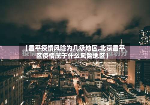 【昌平疫情风险为几级地区,北京昌平区疫情属于什么风险地区】-第1张图片